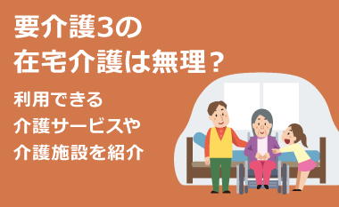 要介護3の在宅介護は無理？利用できる介護サービスや介護施設を紹介