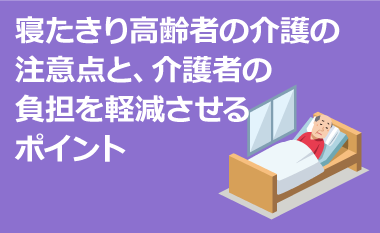 寝たきり高齢者の介護の注意点と、 介護者の負担を軽減させるポイント　