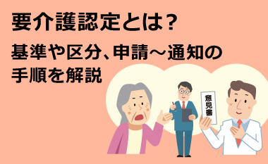 要介護認定とは？基準や区分、申請～通知の手順を解説