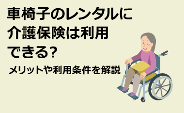 車椅子のレンタルに介護保険は利用できる？ メリットや利用条件を解説　