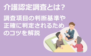 介護認定調査とは？調査項目の判断基準や正確に判定されるためのコツを解説