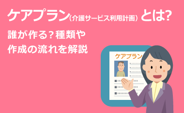 ケアプラン（介護サービス利用計画）とは？誰が作る？種類や作成の流れを解説